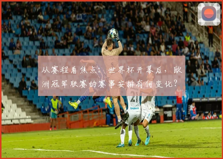 从赛程看焦点：世界杯开幕后，欧洲冠军联赛的赛事安排有何变化？