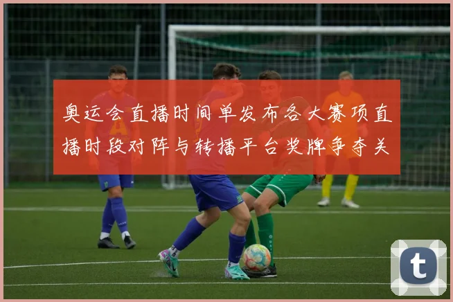 奥运会直播时间单发布各大赛项直播时段对阵与转播平台奖牌争夺关键场次