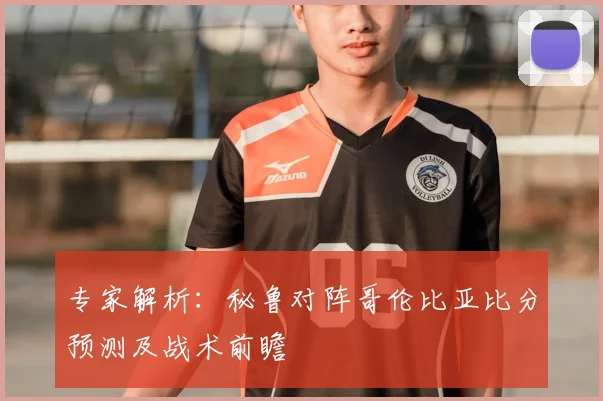 专家解析：秘鲁对阵哥伦比亚比分预测及战术前瞻