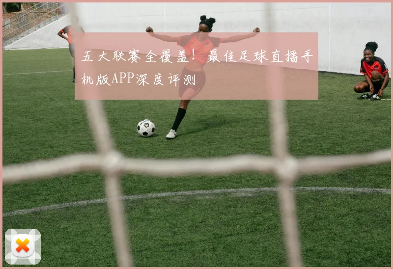 五大联赛全覆盖！最佳足球直播手机版APP深度评测