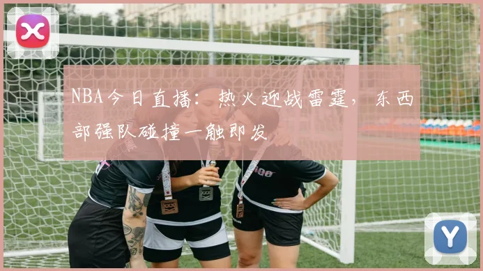 NBA今日直播：热火迎战雷霆，东西部强队碰撞一触即发