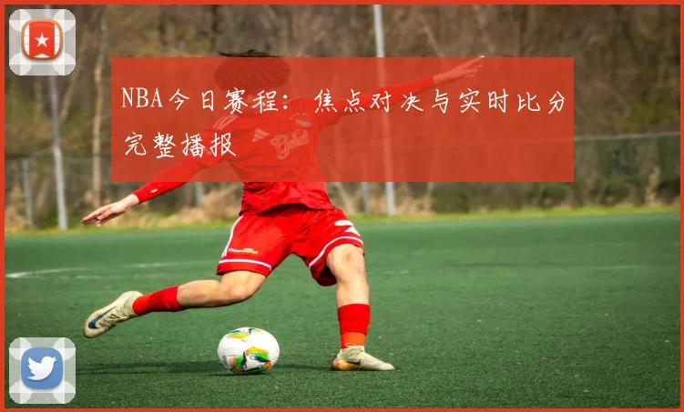 NBA今日赛程：焦点对决与实时比分完整播报